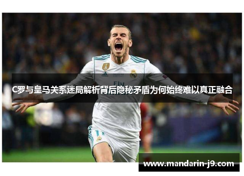 C罗与皇马关系迷局解析背后隐秘矛盾为何始终难以真正融合 C罗与皇马关系迷局解析背后隐秘矛盾为何始终难以真正融合