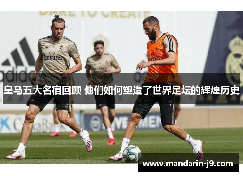 皇马五大名宿回顾 他们如何塑造了世界足坛的辉煌历史