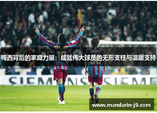 梅西背后的家庭力量：成就伟大球员的无形支柱与温暖支持