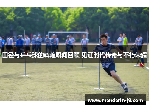 田径与乒乓球的辉煌瞬间回顾 见证时代传奇与不朽荣耀