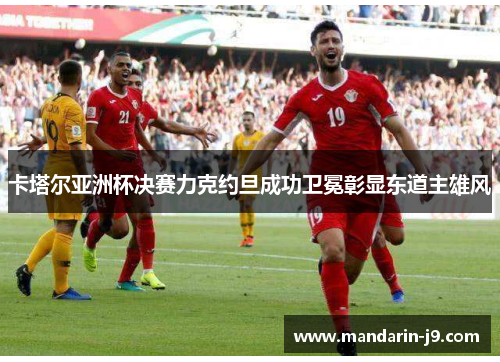 卡塔尔亚洲杯决赛力克约旦成功卫冕彰显东道主雄风 卡塔尔亚洲杯决赛力克约旦成功卫冕彰显东道主雄风